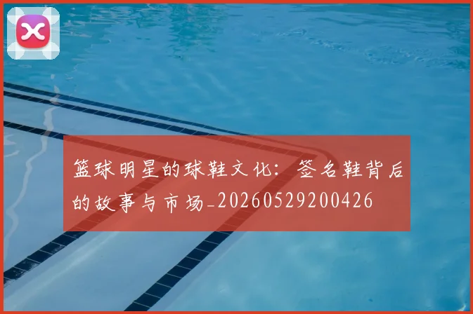 篮球明星的球鞋文化:签名鞋背后的故事与市场_20260529200426