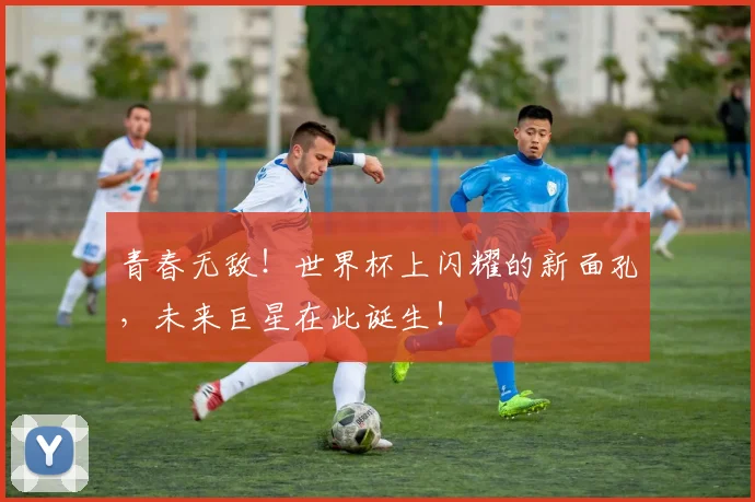 青春无敌!世界杯上闪耀的新面孔,未来巨星在此诞生!