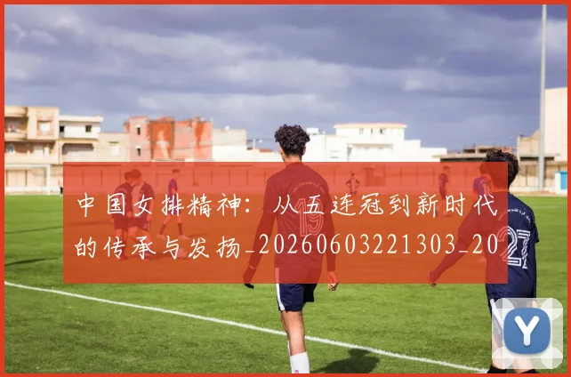 中国女排精神：从五连冠到新时代的传承与发扬_20260603221303_20260703204513