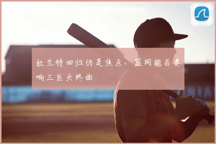 杜兰特回归仍是焦点,篮网能否奏响三巨头终曲