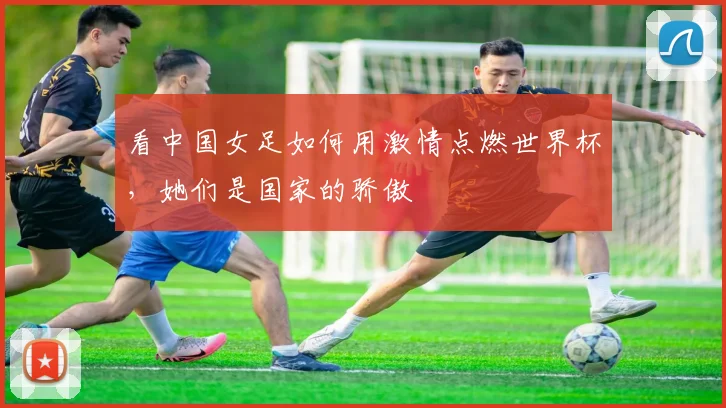 看中国女足如何用激情点燃世界杯,她们是国家的骄傲
