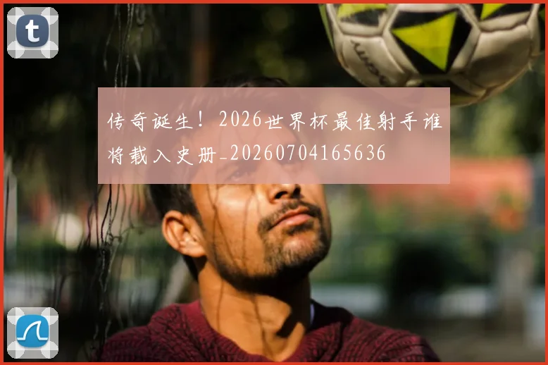 传奇诞生!2026世界杯最佳射手谁将载入史册_20260704165636