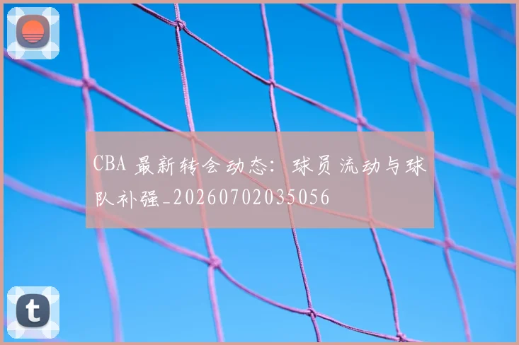 CBA 最新转会动态:球员流动与球队补强_20260702035056