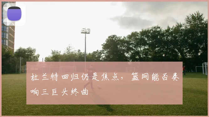 杜兰特回归仍是焦点,篮网能否奏响三巨头终曲