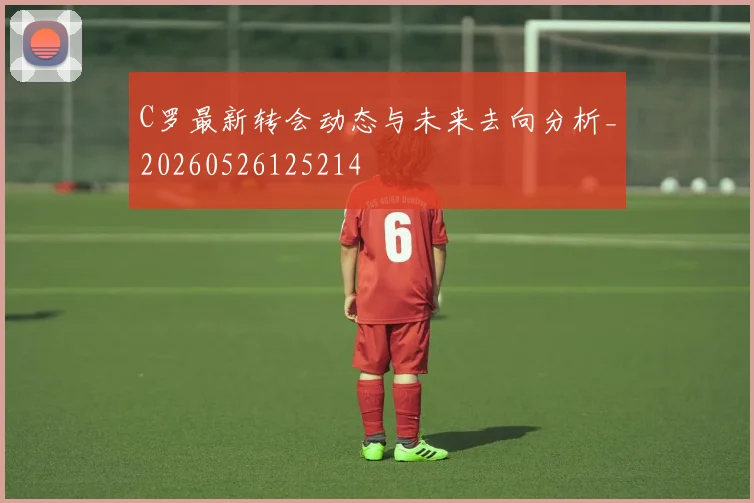C罗最新转会动态与未来去向分析_20260526125214