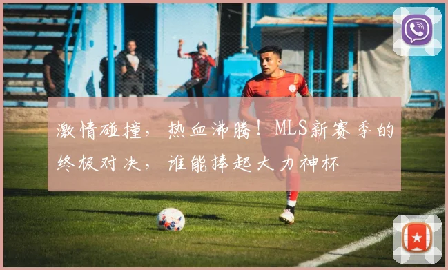激情碰撞,热血沸腾!MLS新赛季的终极对决,谁能捧起大力神杯