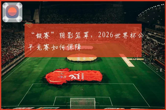 “假赛”阴影笼罩,2026世界杯公平竞赛如何保障