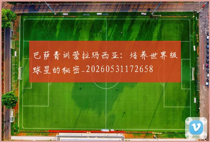 巴萨青训营拉玛西亚：培养世界级球星的秘密_20260531172658