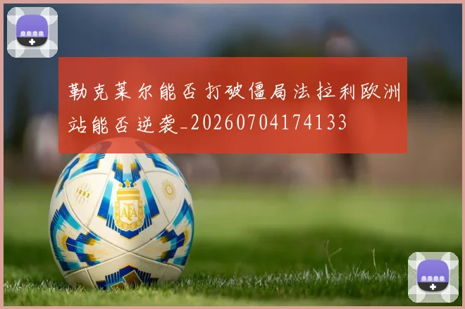 勒克莱尔能否打破僵局法拉利欧洲站能否逆袭_20260704174133
