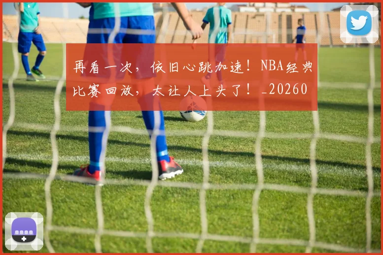 再看一次，依旧心跳加速！NBA经典比赛回放，太让人上头了！_20260602212349