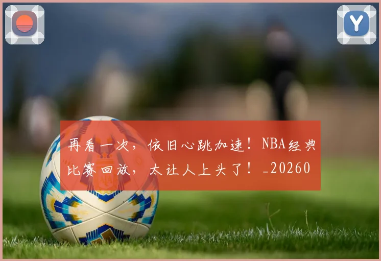 再看一次,依旧心跳加速!NBA经典比赛回放,太让人上头了!_20260602212349