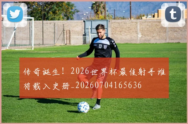 传奇诞生!2026世界杯最佳射手谁将载入史册_20260704165636