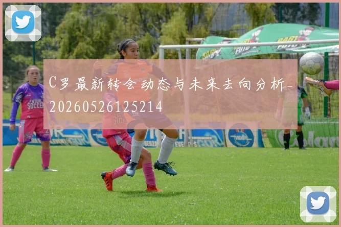 C罗最新转会动态与未来去向分析_20260526125214