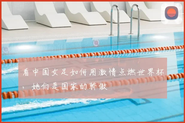 看中国女足如何用激情点燃世界杯，她们是国家的骄傲