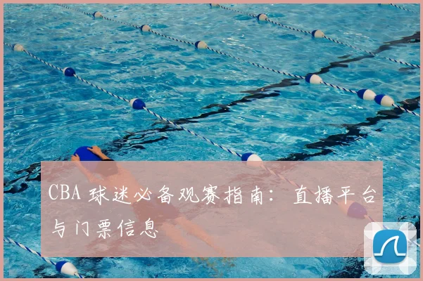 CBA 球迷必备观赛指南:直播平台与门票信息