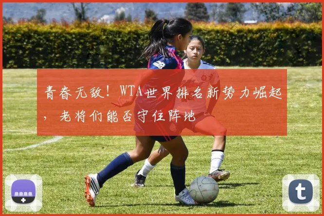 青春无敌!WTA世界排名新势力崛起,老将们能否守住阵地