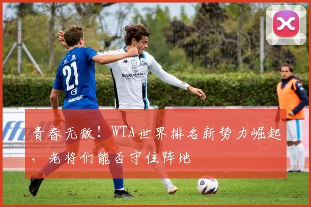 青春无敌！WTA世界排名新势力崛起，老将们能否守住阵地